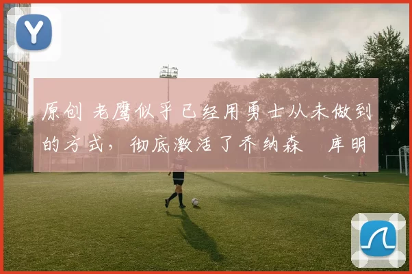 原创 老鹰似乎已经用勇士从未做到的方式,彻底激活了乔纳森・库明加