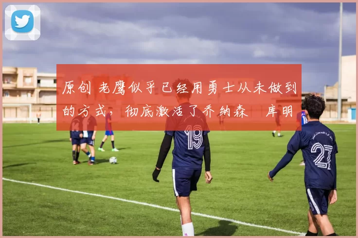 原创 老鹰似乎已经用勇士从未做到的方式,彻底激活了乔纳森・库明加