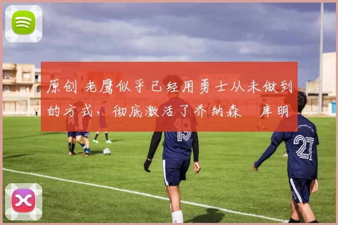 原创 老鹰似乎已经用勇士从未做到的方式，彻底激活了乔纳森・库明加