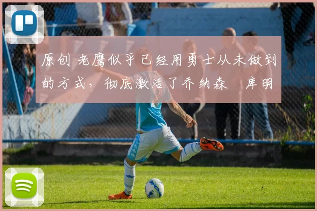 原创 老鹰似乎已经用勇士从未做到的方式，彻底激活了乔纳森・库明加