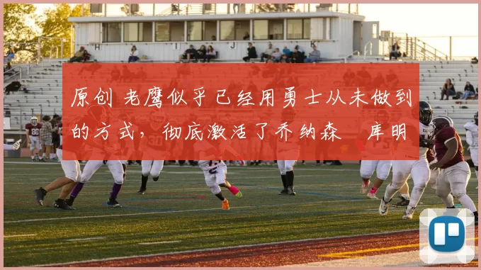 原创 老鹰似乎已经用勇士从未做到的方式,彻底激活了乔纳森・库明加