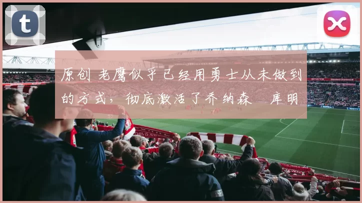 原创 老鹰似乎已经用勇士从未做到的方式,彻底激活了乔纳森・库明加