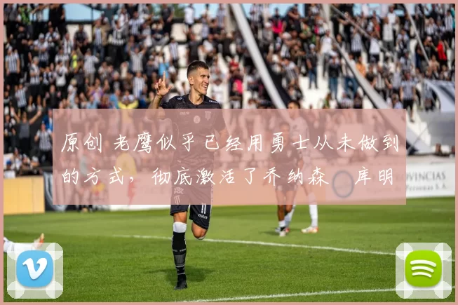 原创 老鹰似乎已经用勇士从未做到的方式，彻底激活了乔纳森・库明加