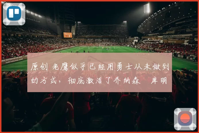 原创 老鹰似乎已经用勇士从未做到的方式,彻底激活了乔纳森・库明加