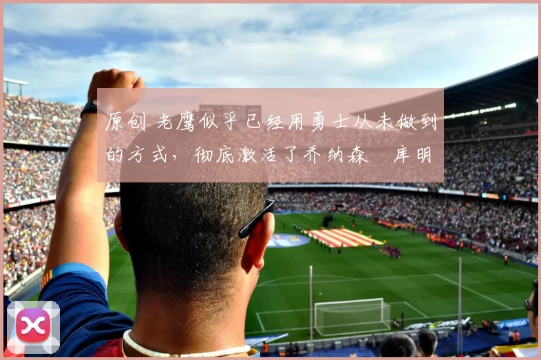 原创 老鹰似乎已经用勇士从未做到的方式,彻底激活了乔纳森・库明加