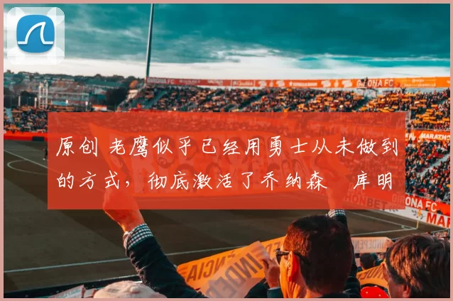 原创 老鹰似乎已经用勇士从未做到的方式,彻底激活了乔纳森・库明加