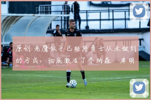 原创 老鹰似乎已经用勇士从未做到的方式,彻底激活了乔纳森・库明加