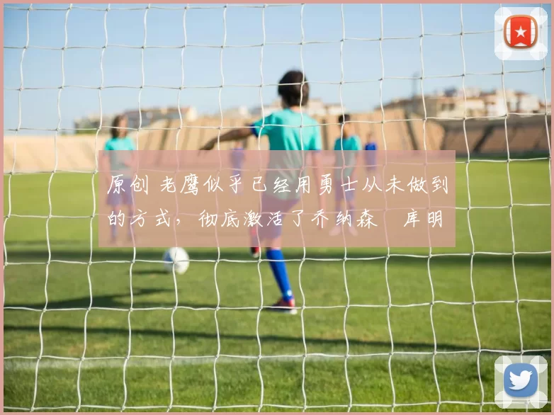 原创 老鹰似乎已经用勇士从未做到的方式，彻底激活了乔纳森・库明加