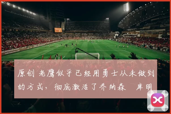 原创 老鹰似乎已经用勇士从未做到的方式,彻底激活了乔纳森・库明加