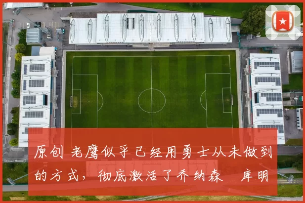 原创 老鹰似乎已经用勇士从未做到的方式,彻底激活了乔纳森・库明加