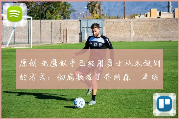 原创 老鹰似乎已经用勇士从未做到的方式，彻底激活了乔纳森・库明加