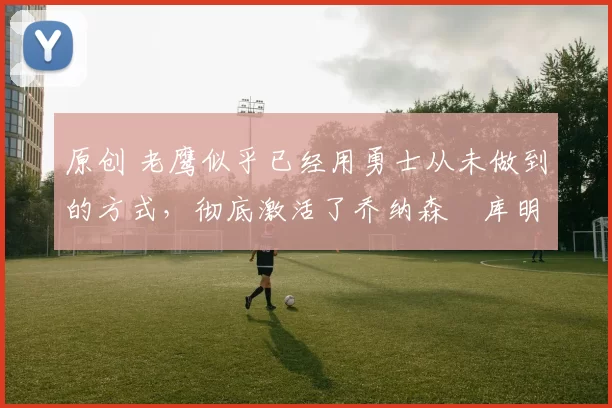 原创 老鹰似乎已经用勇士从未做到的方式,彻底激活了乔纳森・库明加