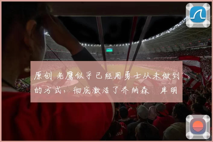 原创 老鹰似乎已经用勇士从未做到的方式,彻底激活了乔纳森・库明加