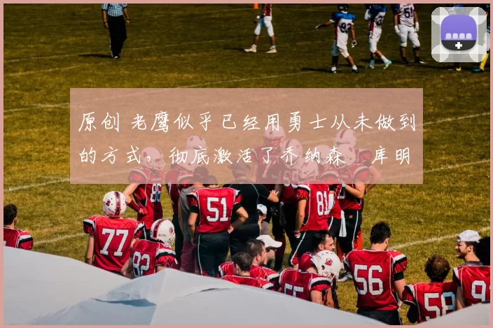 原创 老鹰似乎已经用勇士从未做到的方式，彻底激活了乔纳森・库明加