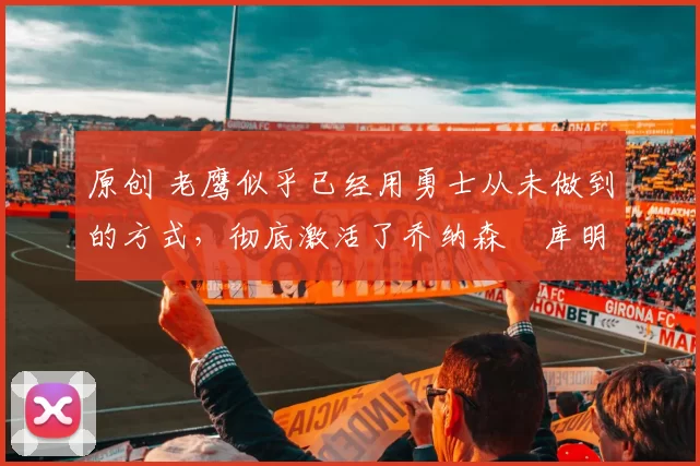 原创 老鹰似乎已经用勇士从未做到的方式，彻底激活了乔纳森・库明加