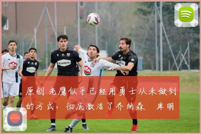 原创 老鹰似乎已经用勇士从未做到的方式，彻底激活了乔纳森・库明加