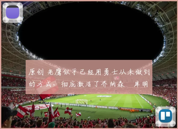 原创 老鹰似乎已经用勇士从未做到的方式，彻底激活了乔纳森・库明加