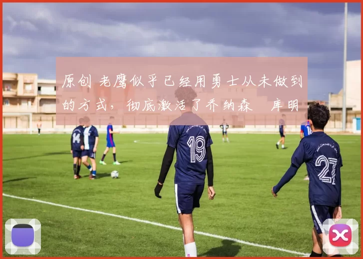 原创 老鹰似乎已经用勇士从未做到的方式，彻底激活了乔纳森・库明加