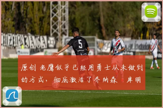 原创 老鹰似乎已经用勇士从未做到的方式,彻底激活了乔纳森・库明加