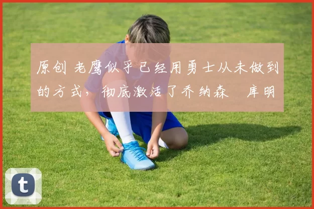 原创 老鹰似乎已经用勇士从未做到的方式,彻底激活了乔纳森・库明加