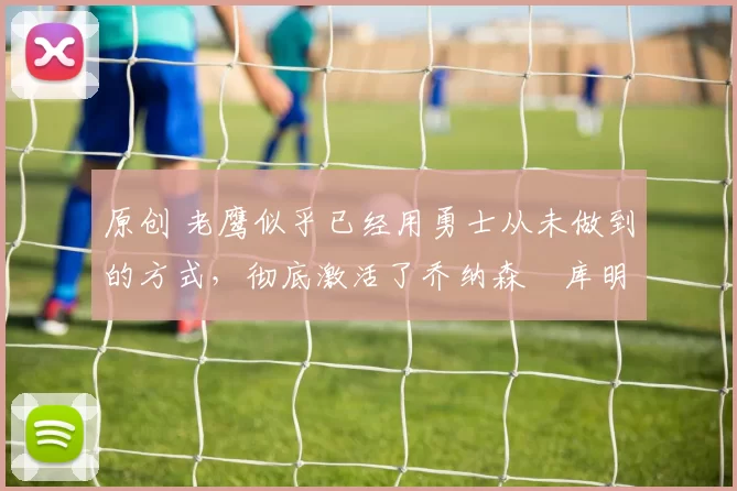 原创 老鹰似乎已经用勇士从未做到的方式,彻底激活了乔纳森・库明加