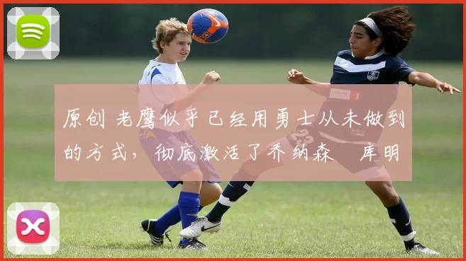 原创 老鹰似乎已经用勇士从未做到的方式,彻底激活了乔纳森・库明加