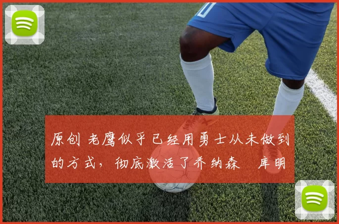 原创 老鹰似乎已经用勇士从未做到的方式，彻底激活了乔纳森・库明加