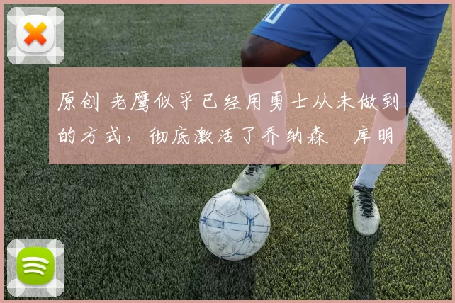 原创 老鹰似乎已经用勇士从未做到的方式,彻底激活了乔纳森・库明加