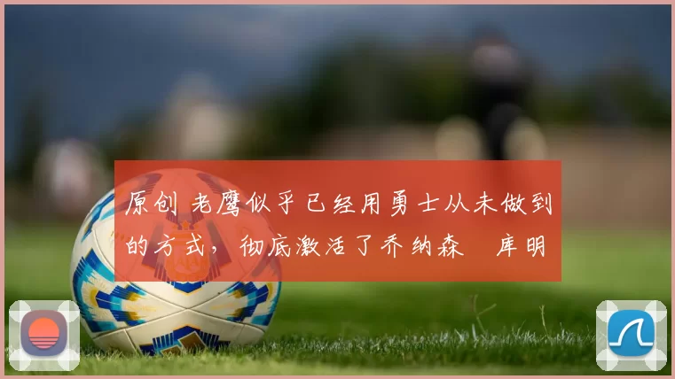 原创 老鹰似乎已经用勇士从未做到的方式，彻底激活了乔纳森・库明加