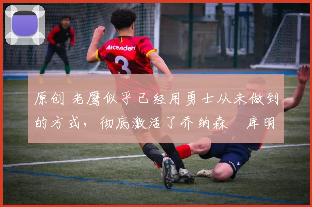 原创 老鹰似乎已经用勇士从未做到的方式,彻底激活了乔纳森・库明加