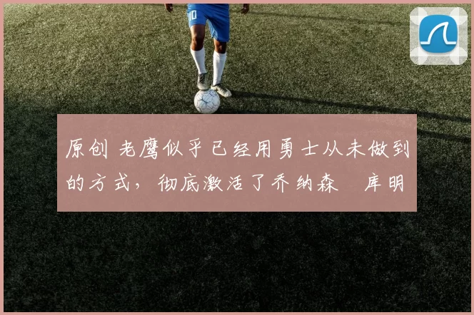 原创 老鹰似乎已经用勇士从未做到的方式，彻底激活了乔纳森・库明加