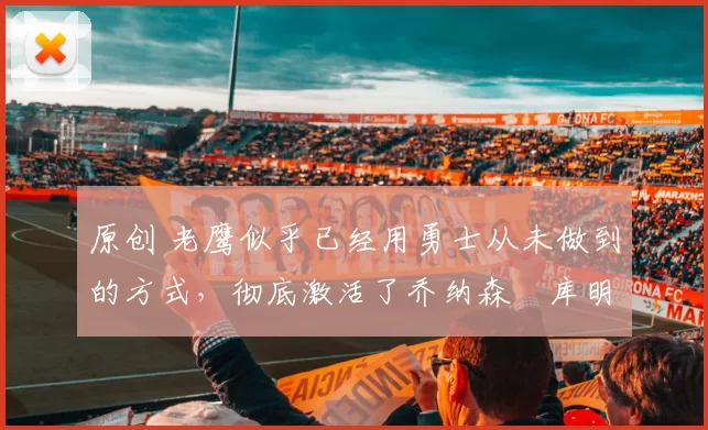 原创 老鹰似乎已经用勇士从未做到的方式，彻底激活了乔纳森・库明加