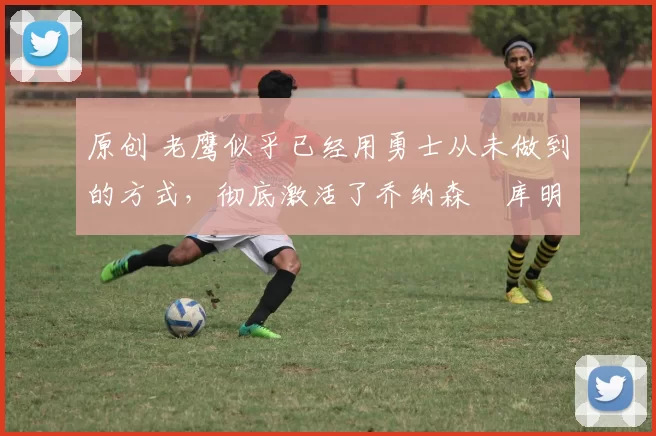 原创 老鹰似乎已经用勇士从未做到的方式,彻底激活了乔纳森・库明加