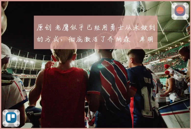 原创 老鹰似乎已经用勇士从未做到的方式，彻底激活了乔纳森・库明加