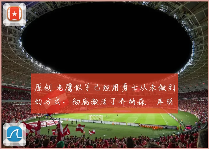 原创 老鹰似乎已经用勇士从未做到的方式,彻底激活了乔纳森・库明加