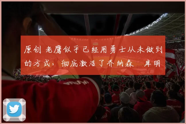 原创 老鹰似乎已经用勇士从未做到的方式，彻底激活了乔纳森・库明加