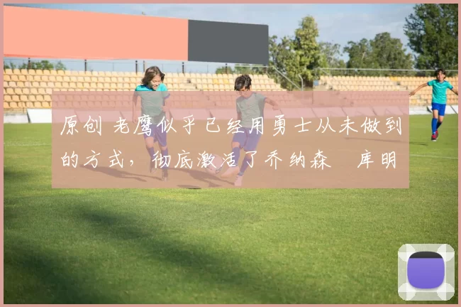 原创 老鹰似乎已经用勇士从未做到的方式,彻底激活了乔纳森・库明加