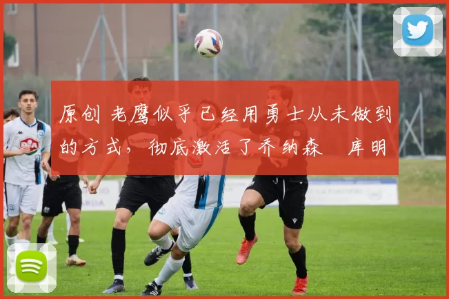 原创 老鹰似乎已经用勇士从未做到的方式，彻底激活了乔纳森・库明加