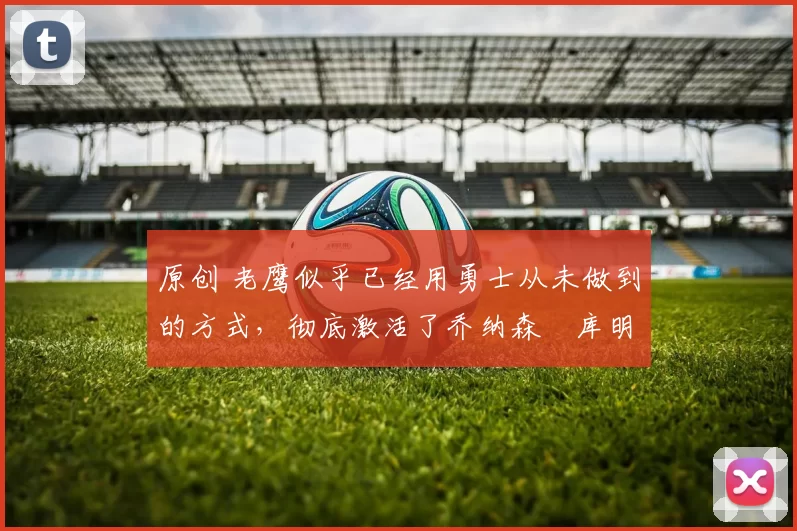 原创 老鹰似乎已经用勇士从未做到的方式,彻底激活了乔纳森・库明加