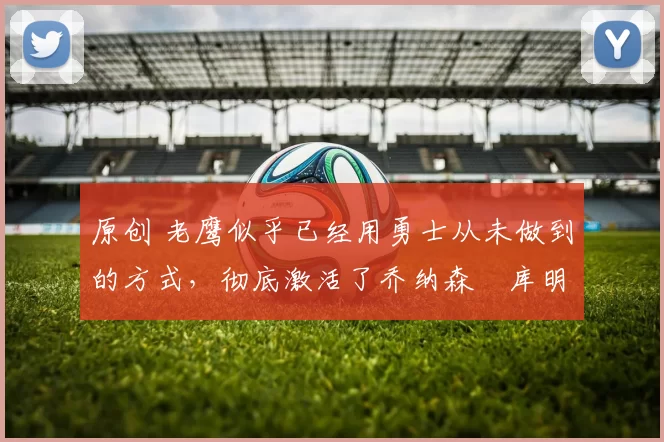 原创 老鹰似乎已经用勇士从未做到的方式,彻底激活了乔纳森・库明加