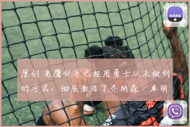 原创 老鹰似乎已经用勇士从未做到的方式,彻底激活了乔纳森・库明加