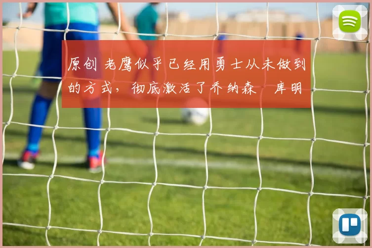 原创 老鹰似乎已经用勇士从未做到的方式，彻底激活了乔纳森・库明加