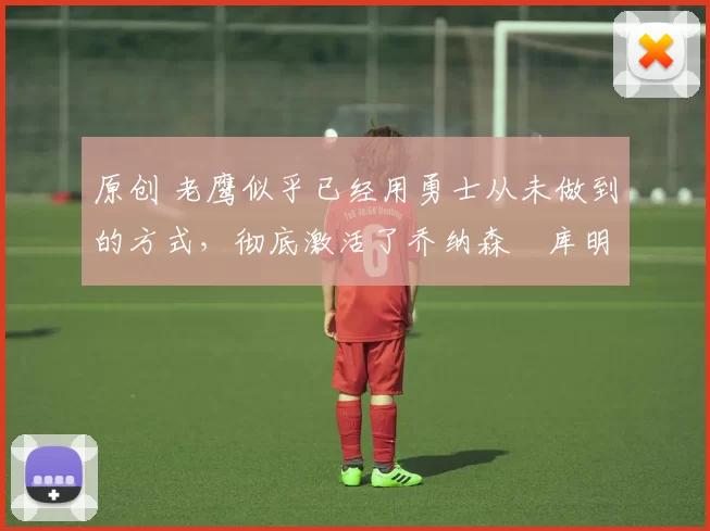 原创 老鹰似乎已经用勇士从未做到的方式，彻底激活了乔纳森・库明加