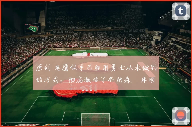 原创 老鹰似乎已经用勇士从未做到的方式，彻底激活了乔纳森・库明加