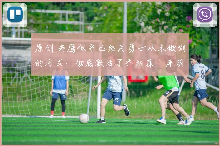 原创 老鹰似乎已经用勇士从未做到的方式，彻底激活了乔纳森・库明加