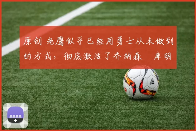 原创 老鹰似乎已经用勇士从未做到的方式，彻底激活了乔纳森・库明加