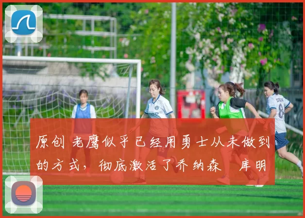 原创 老鹰似乎已经用勇士从未做到的方式，彻底激活了乔纳森・库明加