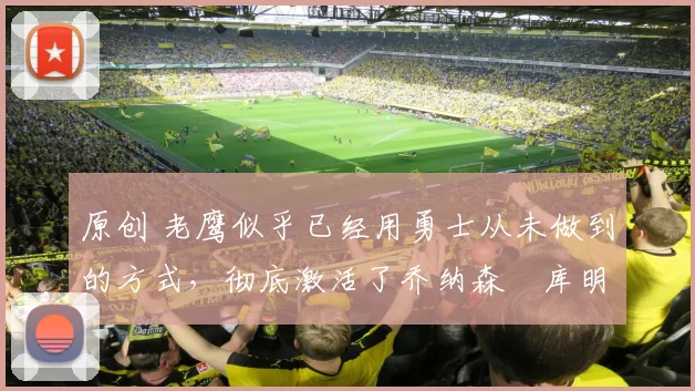 原创 老鹰似乎已经用勇士从未做到的方式，彻底激活了乔纳森・库明加