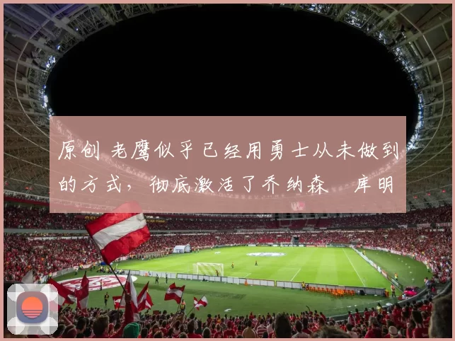 原创 老鹰似乎已经用勇士从未做到的方式，彻底激活了乔纳森・库明加