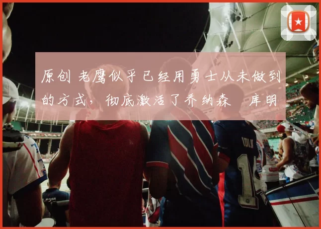 原创 老鹰似乎已经用勇士从未做到的方式,彻底激活了乔纳森・库明加